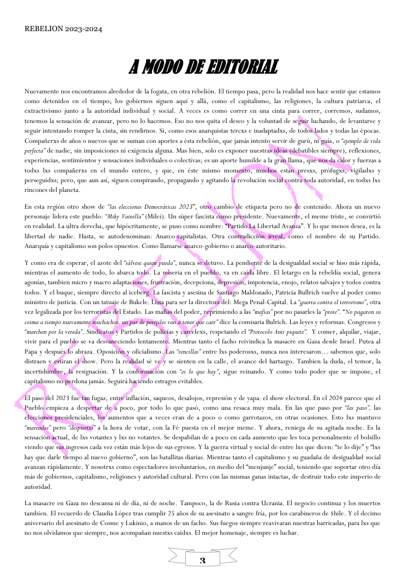 REBELION 2023-2024 A MoDo DE EDIToRIAL Nucvamente nos encontramos alrededor de la fogata, en otra rebelion. El tiempo pasa, pero la realidad nos hace: i que estamos comao detenidos en cl tiempo; los gobiernos siguen aqui y alli, como el capitalismo, las religiones, la cultura patriarca, el extractivismo junto a la autoridad individual y social. A veces es como correr cn una cinta para correr, corremos, sudamos, tenemos la sensacién de avanzar, pero no lo hacemos. Eso no nos quita ¢l deseo y la voluntad de uir luchando, de levantarse y scguir intentando romper la cinta, sin rendirnos, Si, como esos anarquistas terexs ¢ inadaptads, de todos lados y todas las épocas. Compaierxs de afios 0 nuevos que se suman con aportes a ésta rebelion, que jamds intento servir de gurd, ni guia, o “gemplo de rida pereca” de nadic, Mas bien, solo es exponer nuestrasideas (debatbles sicmpre), reflesones, sin impasicior ni exigencia algus experiencias, sentimientos y sensaciones individuales o colectivas; es un aporte humilde a la gran llama, qué nos da calor y fuerzas a todss Ixs compaficrss en ¢l mundo e perscguidxs; pero, que aun as, sigu conspirando, propagando y agitando 1a revolucion social contra toda autoridad, en todss Ixs rincones del planeta. personaje lides en realidad. La ultra derecha, que hipberitamente, se puso como nombre: “Partido La Libertad Avanza”. ¥ lo que menos desca, es la Anarquia y capitalismo son polos opuestos. Como lamarse anarco-gobierno o anarco-autoritario. mientras ¢l aumento de todo, lo abarca todo. La miscria en el puchlo, va en caida libre. El letargo en la rebeldia social, genera todos. Y el buque, siempre dirceto al iceberg, La fascista y asesina de Santiago Maldonado, Patricia Bullrich vuelve al poder como, vez legalizada por los terroristas del Estado. Las mafias del poder, eeprimiendo a las ‘mafias” por no pasarles a “prce”. “No pagaron su coima a tiempo nuevaments muchachos, un par de perfils van @ tener e caer” dice la comisaria Bulrich. Las le ‘marchen por la vereda’. Sindicatos Partidos de policias y cacelexs, respetando el “Protocolo Ant piquete”. Y comer, alquilar, viaar, vivie para ¢l pucblo se va desvancciendo lentamente. Mientras tanto el facho reivindica la masacre en Gaza desde Iirael, Putea al Papa y después lo abraza. Oposicién,y oficialismo. Las ‘rencilla” entre Ixs poderosss, nunca nos inte won... sabemos que, solo do. Y como todo poder que se impon capitalismo no perdona jamis. Seguird haciendo estragos evitables. ‘marcads” pero “depiertss” a la hora de votar, con la Fé puesta en el mejor meme. Y ahora, . 0 de su agitada noche. Es la nsacion actual, de lxs votantes y Ixs no vot tes. Se despabilan de a poco en cada aumento que les toca personalmente l bolsillo viendo que sus ingresos cada vez estin mis lejos de sus egresos. Y la guerra virtual y social de entre Ixs que dicen: “te lo dije” y “Ixs hay que darle tiempo al nuevo gobierno”, son las batallitas diarias, Mientras tanto el capitalismo y su guadafia de desigualdad social avanzan ripidamente. Y nosotrxs coma espectadores involuntarios, en medio del “menjunje” social, teniendo que soportar otro dia mis de gobiernos, capitalismo, religiones y autoridad cultural. Pero con las mismas ganas intactas, de destruir todo este imperio de. autoridad, La masacre en Gaza no descansa ni de dia, ni de noche. Tampoco, la de Rusia contra Ucrania, El negacio continua y los mucrtos tambien. El recucrda de Claudia Lopez tras cumplir 25 afios de su asesinato a sangre fiia, por los carabineros de Shile. Y l decimo, aniversario del csinato de Casme y Lukinio, a manos de un facho. Sus fucgos siempre reavivaran nucstras barricadas, para lxs que 10 nos olvidamos que sicmpre, nos acompafian nuestxs caidxs. El mejor homenaje, siempre cs luchar.